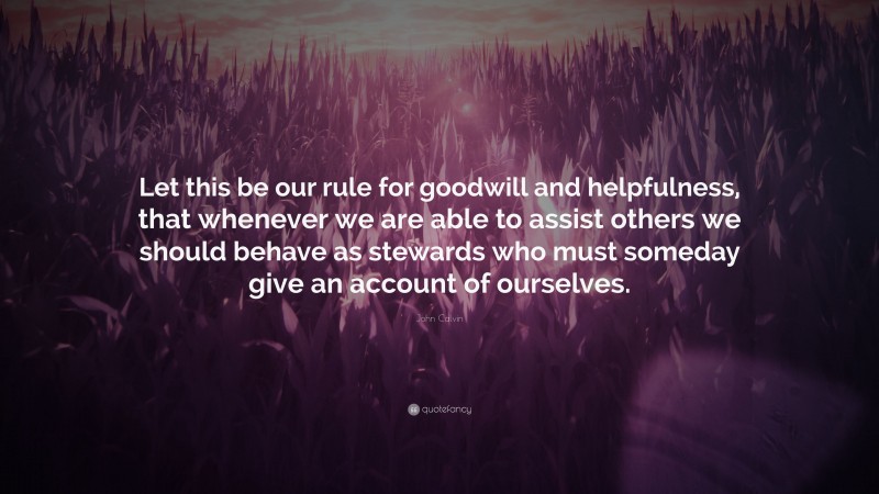 John Calvin Quote: “Let this be our rule for goodwill and helpfulness, that whenever we are able to assist others we should behave as stewards who must someday give an account of ourselves.”