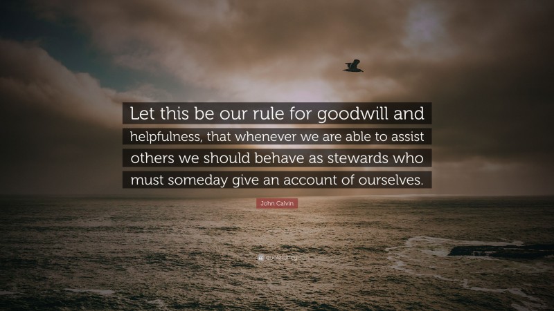 John Calvin Quote: “Let this be our rule for goodwill and helpfulness, that whenever we are able to assist others we should behave as stewards who must someday give an account of ourselves.”