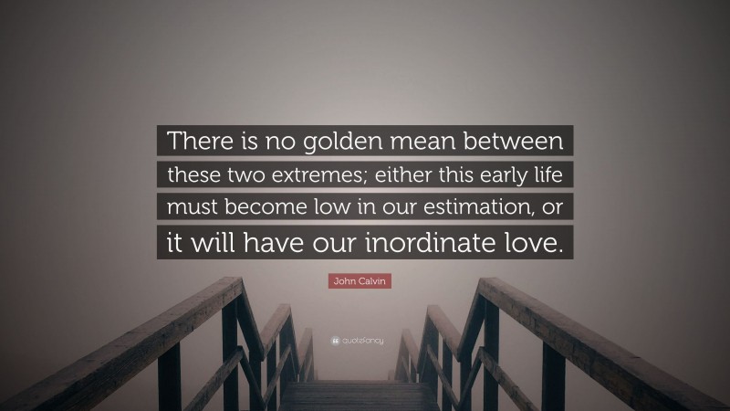 John Calvin Quote: “There is no golden mean between these two extremes; either this early life must become low in our estimation, or it will have our inordinate love.”