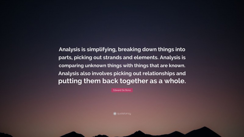 Edward De Bono Quote: “Analysis is simplifying, breaking down things into parts, picking out strands and elements. Analysis is comparing unknown things with things that are known. Analysis also involves picking out relationships and putting them back together as a whole.”