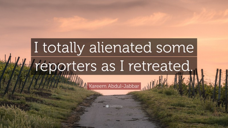 Kareem Abdul-Jabbar Quote: “I totally alienated some reporters as I retreated.”