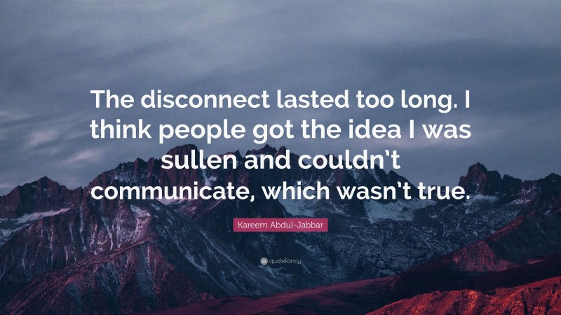 Kareem Abdul-Jabbar Quote: “The disconnect lasted too long. I think people got the idea I was sullen and couldn’t communicate, which wasn’t true.”