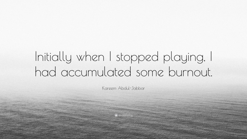 Kareem Abdul-Jabbar Quote: “Initially when I stopped playing, I had accumulated some burnout.”