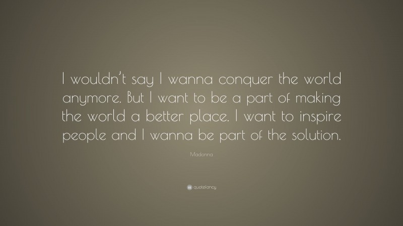 Madonna Quote: “I wouldn’t say I wanna conquer the world anymore. But I want to be a part of making the world a better place. I want to inspire people and I wanna be part of the solution.”