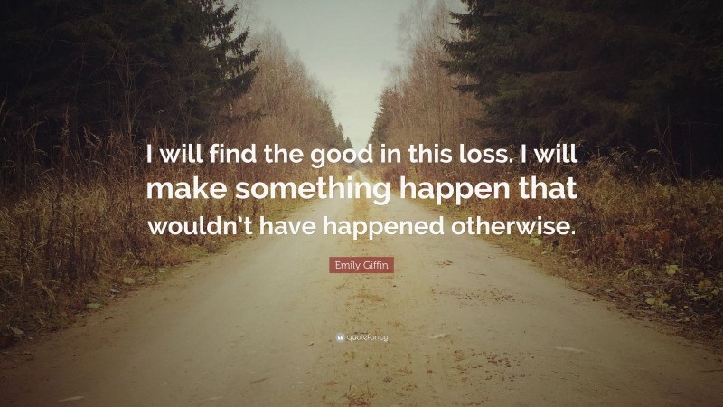 Emily Giffin Quote: “I will find the good in this loss. I will make something happen that wouldn’t have happened otherwise.”
