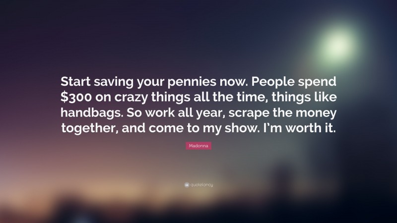 Madonna Quote: “Start saving your pennies now. People spend $300 on crazy things all the time, things like handbags. So work all year, scrape the money together, and come to my show. I’m worth it.”