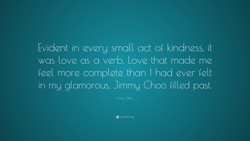 Emily Giffin Quote: “Evident in every small act of kindness, it was love as a verb. Love that made me feel more complete than I had ever felt in my glamorous, Jimmy Choo filled past.”