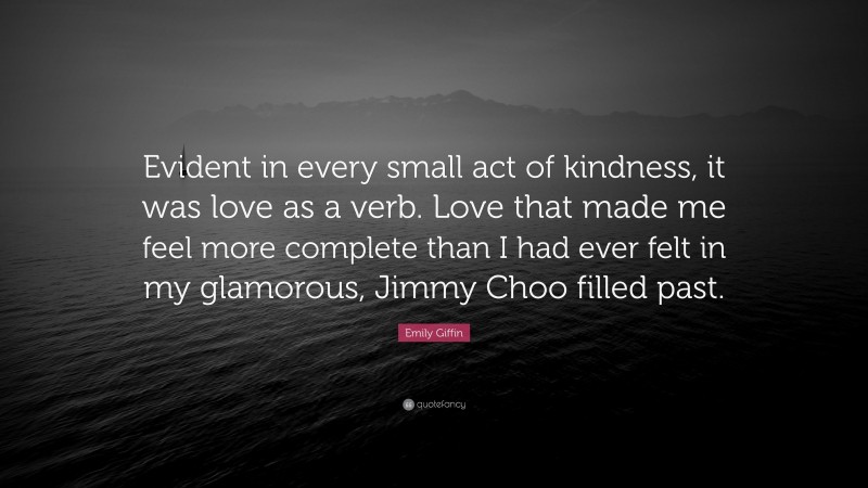 Emily Giffin Quote: “Evident in every small act of kindness, it was love as a verb. Love that made me feel more complete than I had ever felt in my glamorous, Jimmy Choo filled past.”
