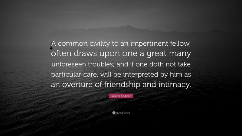 Joseph Addison Quote: “A common civility to an impertinent fellow, often draws upon one a great many unforeseen troubles; and if one doth not take particular care, will be interpreted by him as an overture of friendship and intimacy.”