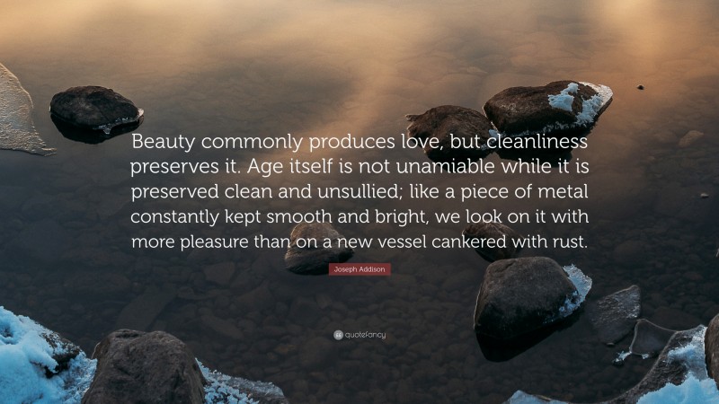Joseph Addison Quote: “Beauty commonly produces love, but cleanliness preserves it. Age itself is not unamiable while it is preserved clean and unsullied; like a piece of metal constantly kept smooth and bright, we look on it with more pleasure than on a new vessel cankered with rust.”
