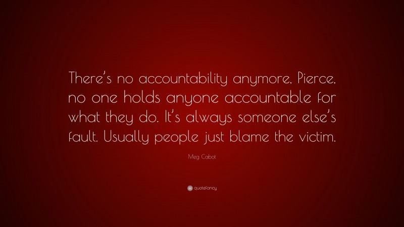 Meg Cabot Quote: “There’s no accountability anymore, Pierce, no one holds anyone accountable for what they do. It’s always someone else’s fault. Usually people just blame the victim.”