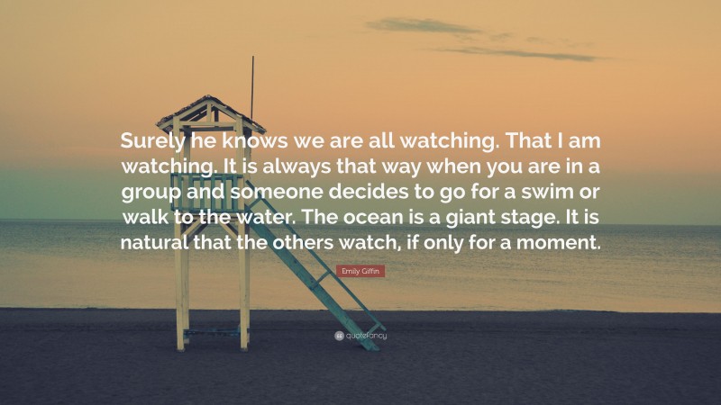 Emily Giffin Quote: “Surely he knows we are all watching. That I am watching. It is always that way when you are in a group and someone decides to go for a swim or walk to the water. The ocean is a giant stage. It is natural that the others watch, if only for a moment.”