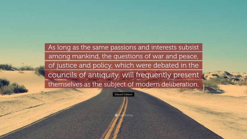 Edward Gibbon Quote: “As long as the same passions and interests subsist among mankind, the questions of war and peace, of justice and policy, which were debated in the councils of antiquity, will frequently present themselves as the subject of modern deliberation.”