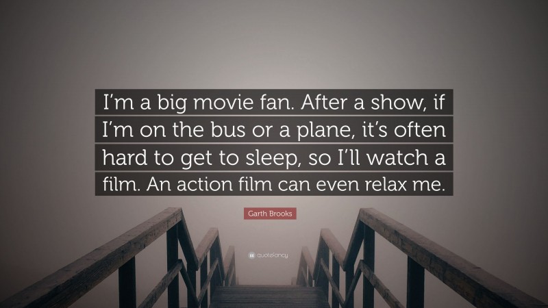 Garth Brooks Quote: “I’m a big movie fan. After a show, if I’m on the bus or a plane, it’s often hard to get to sleep, so I’ll watch a film. An action film can even relax me.”