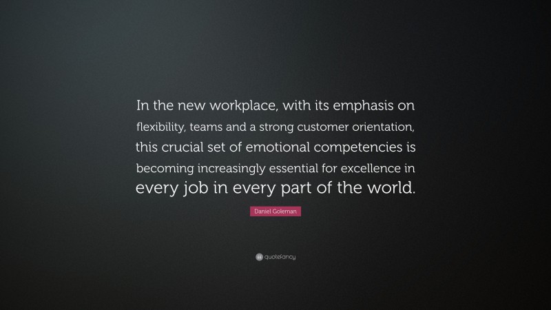 Daniel Goleman Quote: “In the new workplace, with its emphasis on flexibility, teams and a strong customer orientation, this crucial set of emotional competencies is becoming increasingly essential for excellence in every job in every part of the world.”