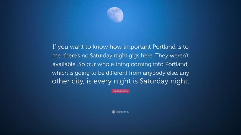 Garth Brooks Quote: “If you want to know how important Portland is to me, there’s no Saturday night gigs here. They weren’t available. So our whole thing coming into Portland, which is going to be different from anybody else, any other city, is every night is Saturday night.”
