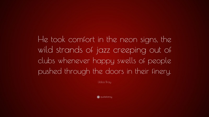 Libba Bray Quote: “He took comfort in the neon signs, the wild strands of jazz creeping out of clubs whenever happy swells of people pushed through the doors in their finery.”