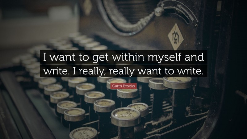 Garth Brooks Quote: “I want to get within myself and write. I really, really want to write.”