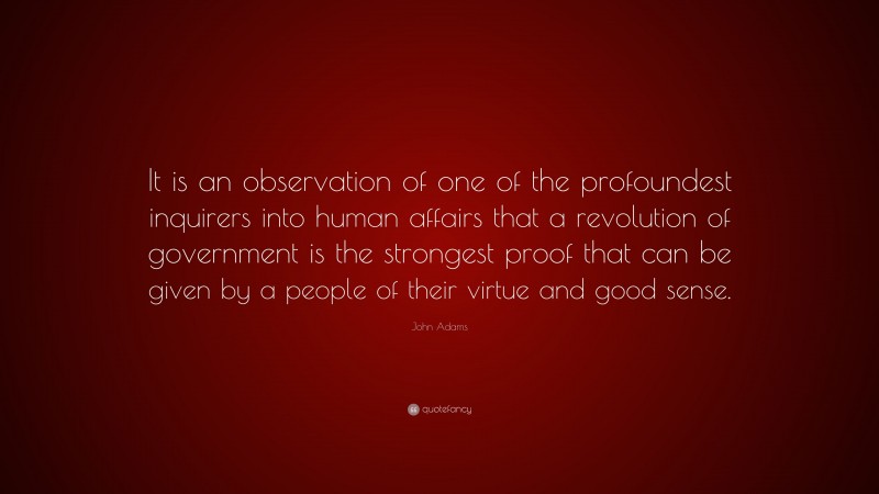 John Adams Quote: “It is an observation of one of the profoundest inquirers into human affairs that a revolution of government is the strongest proof that can be given by a people of their virtue and good sense.”