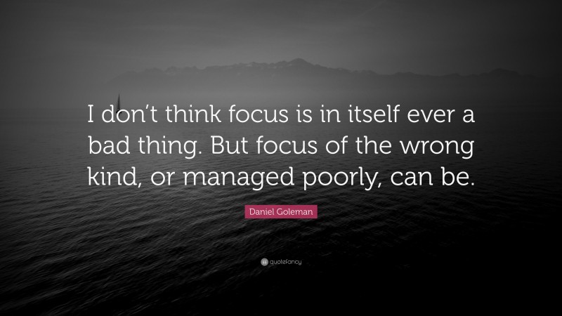 Daniel Goleman Quote: “I don’t think focus is in itself ever a bad thing. But focus of the wrong kind, or managed poorly, can be.”