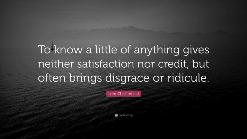 Lord Chesterfield Quote: “To know a little of anything gives neither satisfaction nor credit, but often brings disgrace or ridicule.”