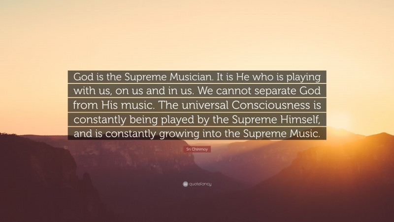 Sri Chinmoy Quote: “God is the Supreme Musician. It is He who is playing with us, on us and in us. We cannot separate God from His music. The universal Consciousness is constantly being played by the Supreme Himself, and is constantly growing into the Supreme Music.”