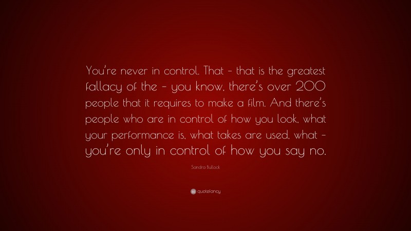 Sandra Bullock Quote: “You’re never in control. That – that is the greatest fallacy of the – you know, there’s over 200 people that it requires to make a film. And there’s people who are in control of how you look, what your performance is, what takes are used, what – you’re only in control of how you say no.”