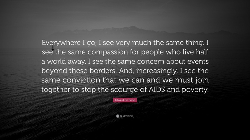 Edward De Bono Quote: “Everywhere I go, I see very much the same thing. I see the same compassion for people who live half a world away. I see the same concern about events beyond these borders. And, increasingly, I see the same conviction that we can and we must join together to stop the scourge of AIDS and poverty.”