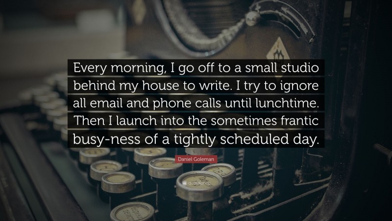 Daniel Goleman Quote: “Every morning, I go off to a small studio behind my house to write. I try to ignore all email and phone calls until lunchtime. Then I launch into the sometimes frantic busy-ness of a tightly scheduled day.”