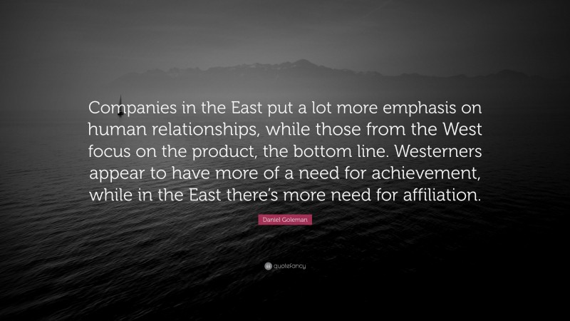 Daniel Goleman Quote: “Companies in the East put a lot more emphasis on human relationships, while those from the West focus on the product, the bottom line. Westerners appear to have more of a need for achievement, while in the East there’s more need for affiliation.”