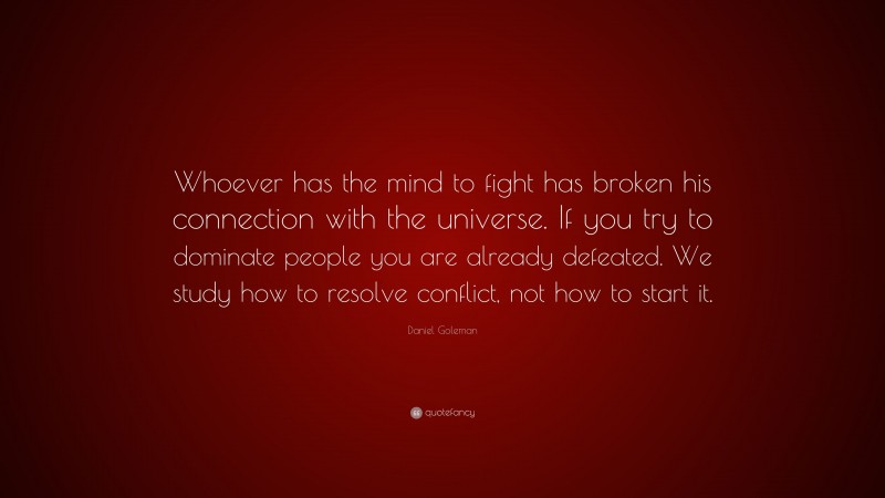 Daniel Goleman Quote: “Whoever has the mind to fight has broken his connection with the universe. If you try to dominate people you are already defeated. We study how to resolve conflict, not how to start it.”