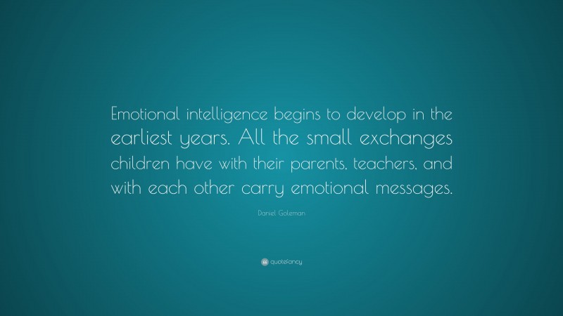 Daniel Goleman Quote: “Emotional intelligence begins to develop in the earliest years. All the small exchanges children have with their parents, teachers, and with each other carry emotional messages.”