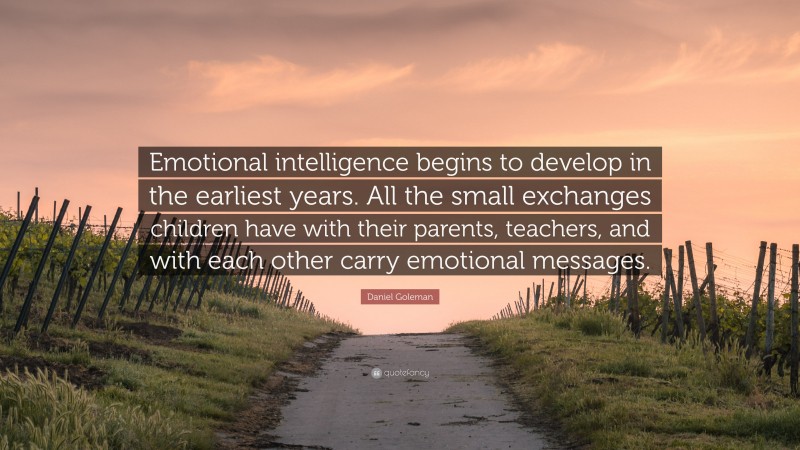 Daniel Goleman Quote: “Emotional intelligence begins to develop in the earliest years. All the small exchanges children have with their parents, teachers, and with each other carry emotional messages.”