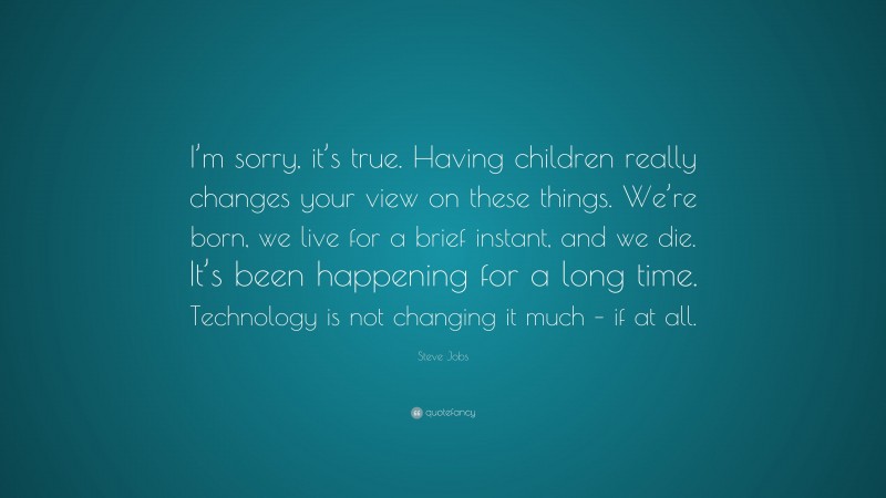 Steve Jobs Quote: “I’m sorry, it’s true. Having children really changes your view on these things. We’re born, we live for a brief instant, and we die. It’s been happening for a long time. Technology is not changing it much – if at all.”