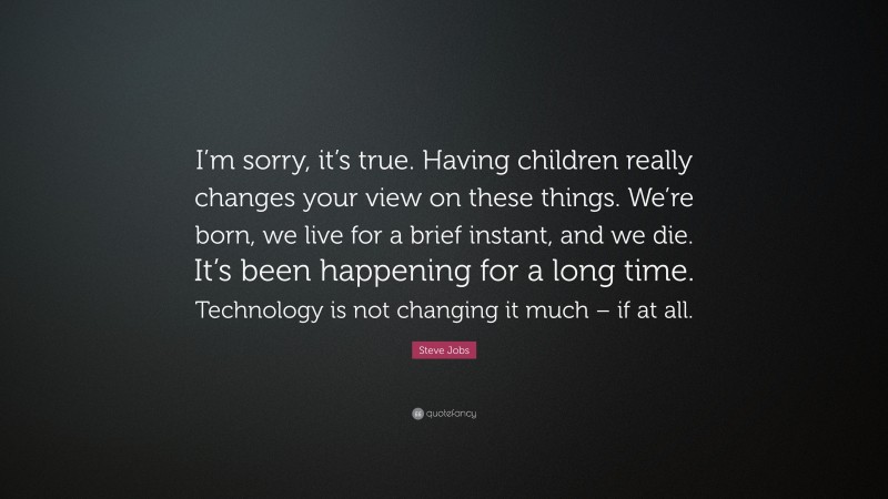 Steve Jobs Quote: “I’m sorry, it’s true. Having children really changes your view on these things. We’re born, we live for a brief instant, and we die. It’s been happening for a long time. Technology is not changing it much – if at all.”
