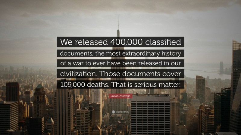 Julian Assange Quote: “We released 400,000 classified documents, the most extraordinary history of a war to ever have been released in our civilization. Those documents cover 109,000 deaths. That is serious matter.”