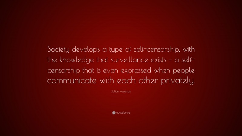 Julian Assange Quote: “Society develops a type of self-censorship, with the knowledge that surveillance exists – a self-censorship that is even expressed when people communicate with each other privately.”