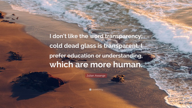 Julian Assange Quote: “I don’t like the word transparency; cold dead glass is transparent. I prefer education or understanding, which are more human.”