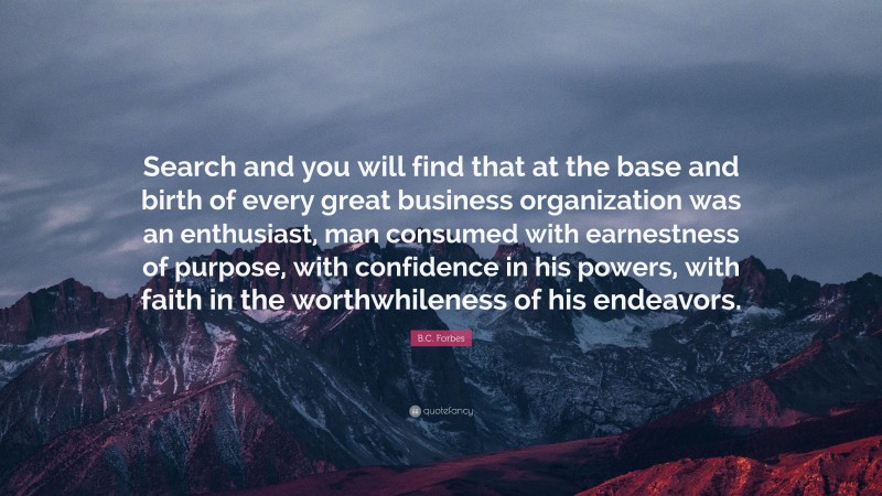 B.C. Forbes Quote: “Search and you will find that at the base and birth of every great business organization was an enthusiast, man consumed with earnestness of purpose, with confidence in his powers, with faith in the worthwhileness of his endeavors.”