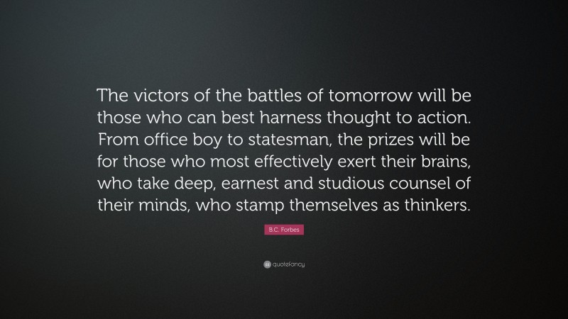 B.C. Forbes Quote: “The victors of the battles of tomorrow will be those who can best harness thought to action. From office boy to statesman, the prizes will be for those who most effectively exert their brains, who take deep, earnest and studious counsel of their minds, who stamp themselves as thinkers.”
