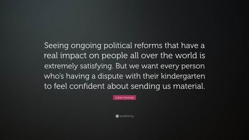 Julian Assange Quote: “Seeing ongoing political reforms that have a real impact on people all over the world is extremely satisfying. But we want every person who’s having a dispute with their kindergarten to feel confident about sending us material.”