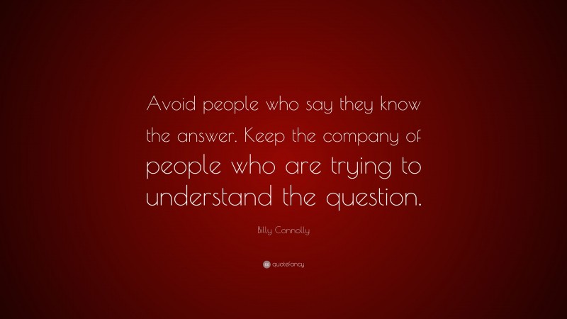 Billy Connolly Quote: “Avoid people who say they know the answer. Keep the company of people who are trying to understand the question.”