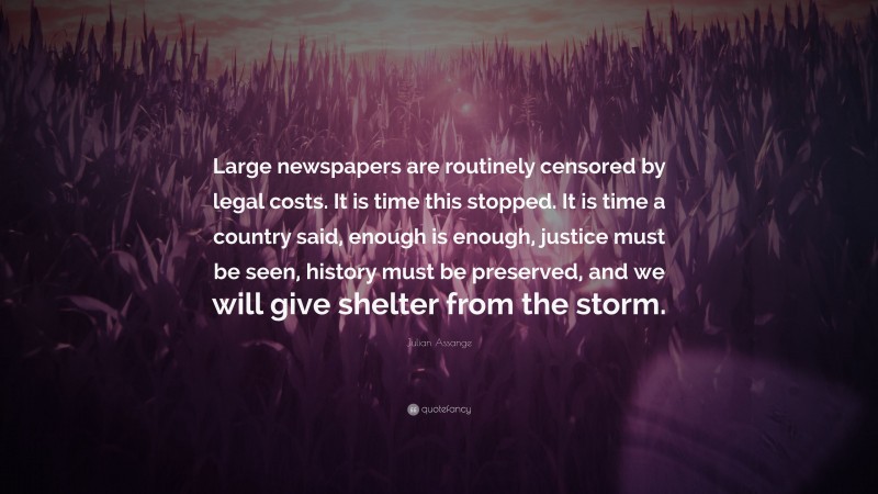 Julian Assange Quote: “Large newspapers are routinely censored by legal costs. It is time this stopped. It is time a country said, enough is enough, justice must be seen, history must be preserved, and we will give shelter from the storm.”