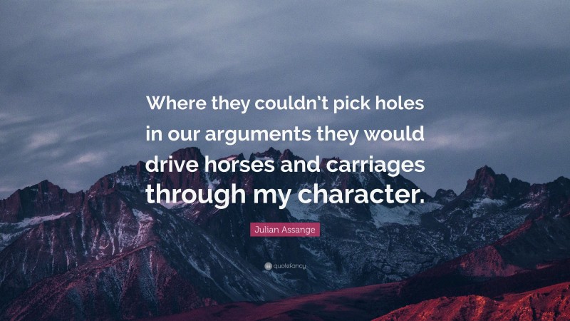 Julian Assange Quote: “Where they couldn’t pick holes in our arguments they would drive horses and carriages through my character.”