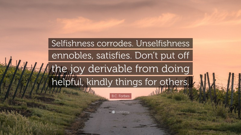B.C. Forbes Quote: “Selfishness corrodes. Unselfishness ennobles, satisfies. Don’t put off the joy derivable from doing helpful, kindly things for others.”