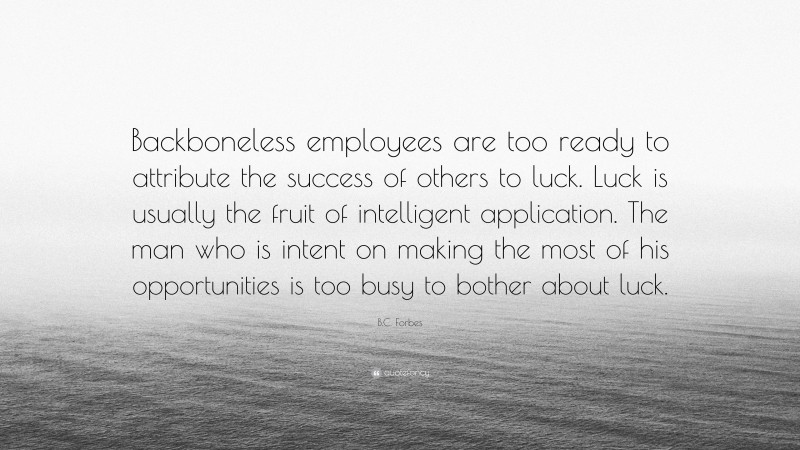 B.C. Forbes Quote: “Backboneless employees are too ready to attribute the success of others to luck. Luck is usually the fruit of intelligent application. The man who is intent on making the most of his opportunities is too busy to bother about luck.”