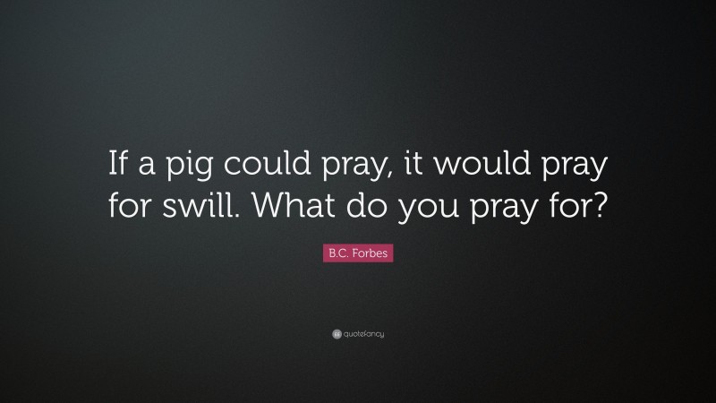 B.C. Forbes Quote: “If a pig could pray, it would pray for swill. What do you pray for?”