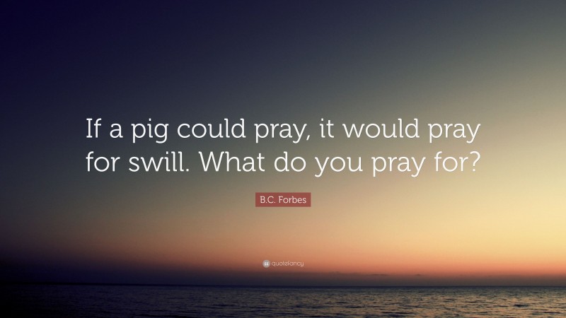 B.C. Forbes Quote: “If a pig could pray, it would pray for swill. What do you pray for?”