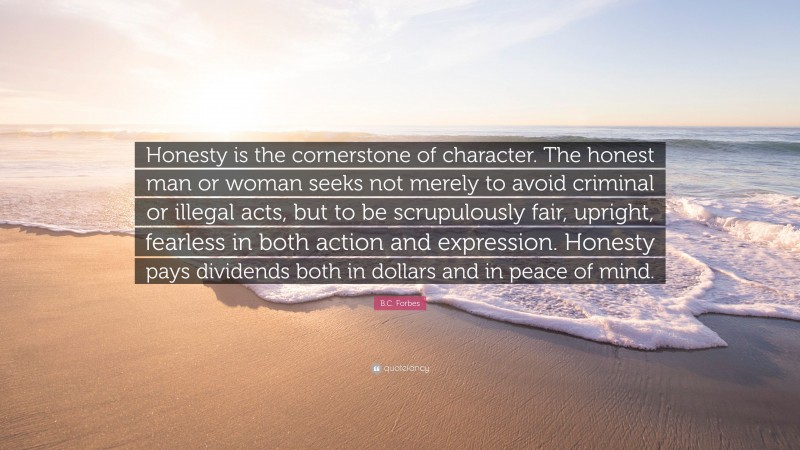 B.C. Forbes Quote: “Honesty is the cornerstone of character. The honest man or woman seeks not merely to avoid criminal or illegal acts, but to be scrupulously fair, upright, fearless in both action and expression. Honesty pays dividends both in dollars and in peace of mind.”