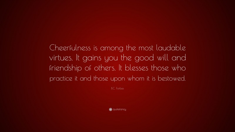B.C. Forbes Quote: “Cheerfulness is among the most laudable virtues. It gains you the good will and friendship of others. It blesses those who practice it and those upon whom it is bestowed.”